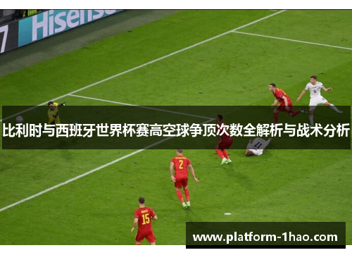 比利时与西班牙世界杯赛高空球争顶次数全解析与战术分析