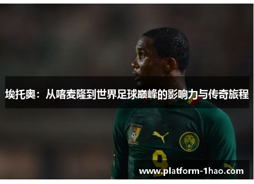 埃托奥:从喀麦隆到世界足球巅峰的影响力与传奇旅程 埃托奥:从喀麦隆到世界足球巅峰的影响力与传奇旅程