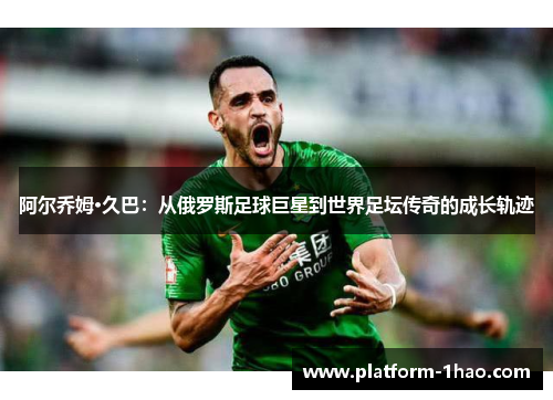 阿尔乔姆·久巴:从俄罗斯足球巨星到世界足坛传奇的成长轨迹 阿尔乔姆·久巴:从俄罗斯足球巨星到世界足坛传奇的成长轨迹