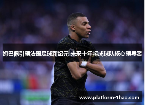 姆巴佩引领法国足球新纪元 未来十年将成球队核心领导者 姆巴佩引领法国足球新纪元 未来十年将成球队核心领导者