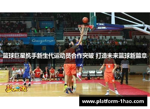 篮球巨星携手新生代运动员合作突破 打造未来篮球新篇章 篮球巨星携手新生代运动员合作突破 打造未来篮球新篇章