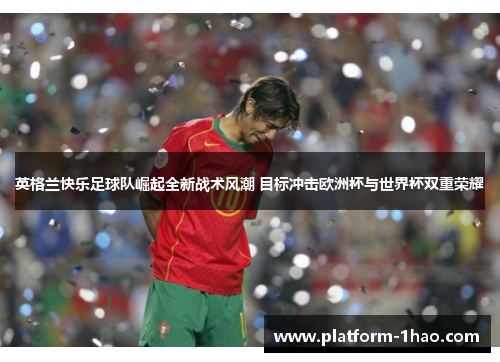 英格兰快乐足球队崛起全新战术风潮 目标冲击欧洲杯与世界杯双重荣耀 英格兰快乐足球队崛起全新战术风潮 目标冲击欧洲杯与世界杯双重荣耀