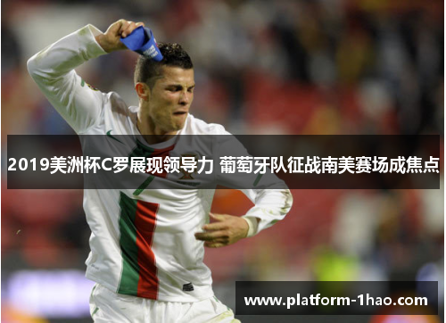 2019美洲杯C罗展现领导力 葡萄牙队征战南美赛场成焦点 2019美洲杯C罗展现领导力 葡萄牙队征战南美赛场成焦点