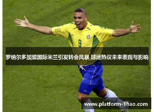 罗纳尔多加盟国际米兰引发转会风暴 球迷热议未来表现与影响 罗纳尔多加盟国际米兰引发转会风暴 球迷热议未来表现与影响