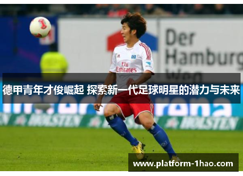 德甲青年才俊崛起 探索新一代足球明星的潜力与未来 德甲青年才俊崛起 探索新一代足球明星的潜力与未来