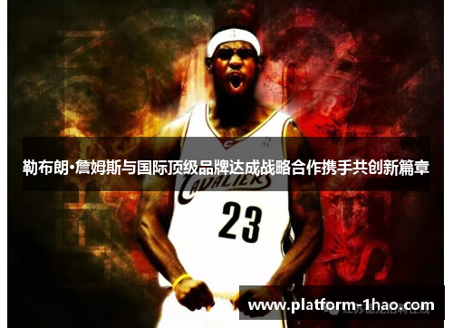 勒布朗·詹姆斯与国际顶级品牌达成战略合作携手共创新篇章 勒布朗·詹姆斯与国际顶级品牌达成战略合作携手共创新篇章