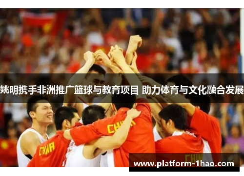 姚明携手非洲推广篮球与教育项目 助力体育与文化融合发展 姚明携手非洲推广篮球与教育项目 助力体育与文化融合发展