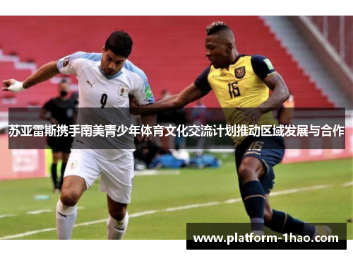 苏亚雷斯携手南美青少年体育文化交流计划推动区域发展与合作