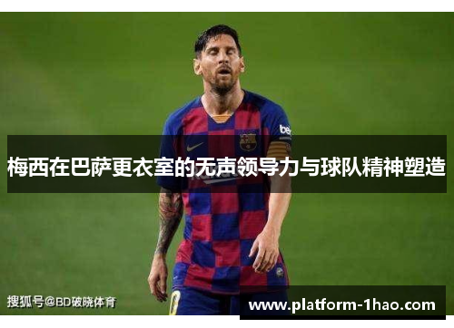 梅西在巴萨更衣室的无声领导力与球队精神塑造 梅西在巴萨更衣室的无声领导力与球队精神塑造