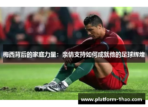 梅西背后的家庭力量:亲情支持如何成就他的足球辉煌 梅西背后的家庭力量:亲情支持如何成就他的足球辉煌