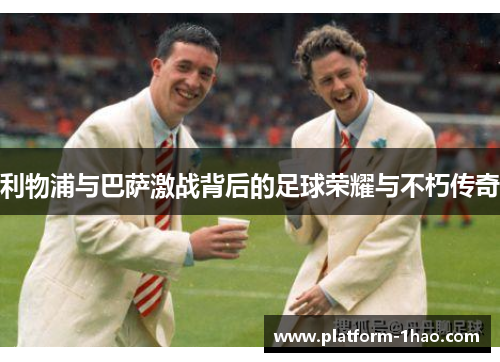 利物浦与巴萨激战背后的足球荣耀与不朽传奇 利物浦与巴萨激战背后的足球荣耀与不朽传奇
