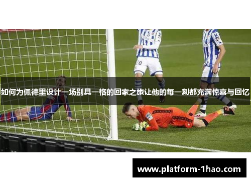 如何为佩德里设计一场别具一格的回家之旅让他的每一刻都充满惊喜与回忆 如何为佩德里设计一场别具一格的回家之旅让他的每一刻都充满惊喜与回忆