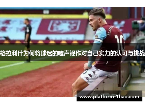 格拉利什为何将球迷的嘘声视作对自己实力的认可与挑战 格拉利什为何将球迷的嘘声视作对自己实力的认可与挑战