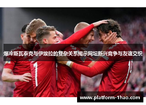 爆冷斯瓦泰克与伊埃拉的复杂关系揭示网坛新兴竞争与友谊交织 爆冷斯瓦泰克与伊埃拉的复杂关系揭示网坛新兴竞争与友谊交织