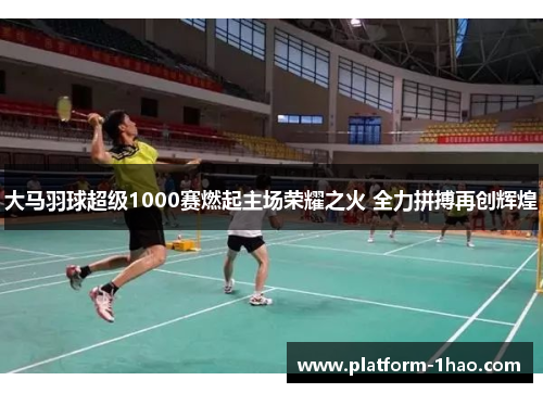 大马羽球超级1000赛燃起主场荣耀之火 全力拼搏再创辉煌 大马羽球超级1000赛燃起主场荣耀之火 全力拼搏再创辉煌