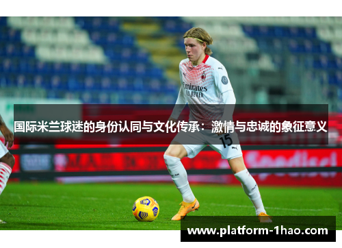 国际米兰球迷的身份认同与文化传承:激情与忠诚的象征意义 国际米兰球迷的身份认同与文化传承:激情与忠诚的象征意义