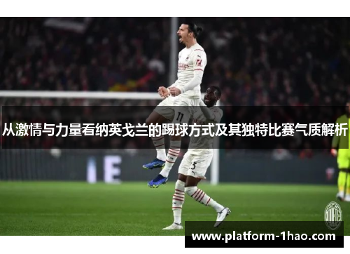 从激情与力量看纳英戈兰的踢球方式及其独特比赛气质解析 从激情与力量看纳英戈兰的踢球方式及其独特比赛气质解析