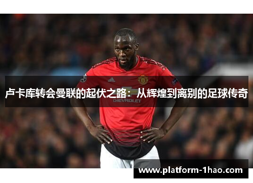 卢卡库转会曼联的起伏之路:从辉煌到离别的足球传奇 卢卡库转会曼联的起伏之路:从辉煌到离别的足球传奇