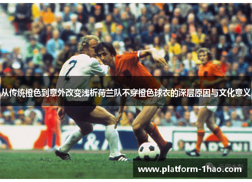 从传统橙色到意外改变浅析荷兰队不穿橙色球衣的深层原因与文化意义 从传统橙色到意外改变浅析荷兰队不穿橙色球衣的深层原因与文化意义