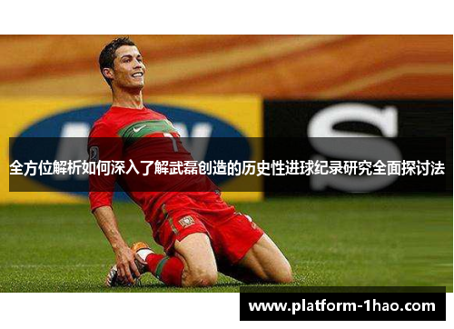 全方位解析如何深入了解武磊创造的历史性进球纪录研究全面探讨法