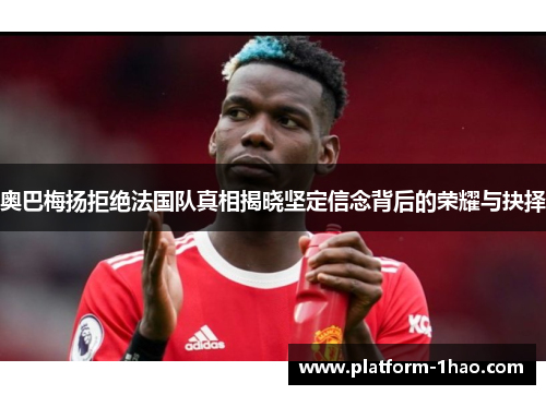 奥巴梅扬拒绝法国队真相揭晓坚定信念背后的荣耀与抉择