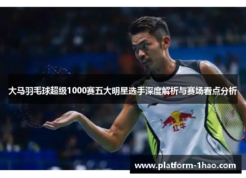 大马羽毛球超级1000赛五大明星选手深度解析与赛场看点分析 大马羽毛球超级1000赛五大明星选手深度解析与赛场看点分析