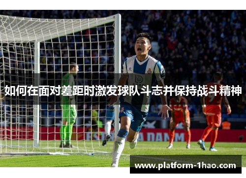 如何在面对差距时激发球队斗志并保持战斗精神 如何在面对差距时激发球队斗志并保持战斗精神