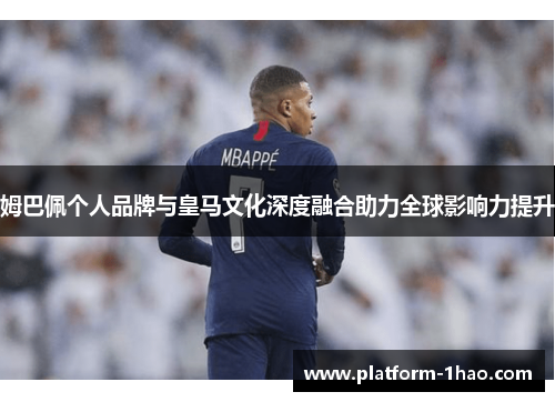 姆巴佩个人品牌与皇马文化深度融合助力全球影响力提升 姆巴佩个人品牌与皇马文化深度融合助力全球影响力提升