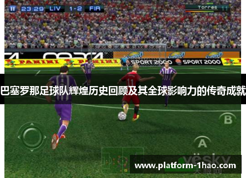 巴塞罗那足球队辉煌历史回顾及其全球影响力的传奇成就
