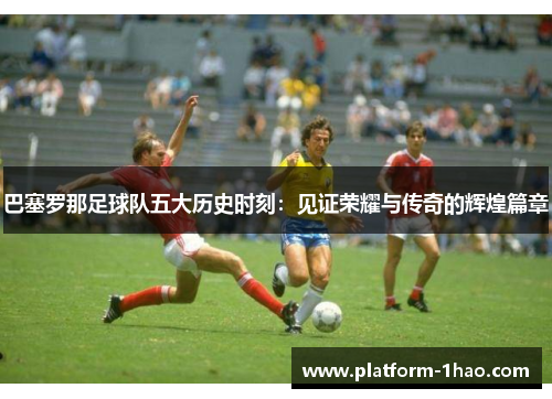 巴塞罗那足球队五大历史时刻：见证荣耀与传奇的辉煌篇章